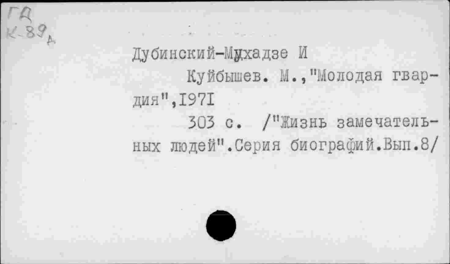 ﻿га
Дубииский-Мухадзе И
Куйбышев. М.,"Молодая гвардия",1971
303 с. /"Жизнь замечатель-
ных людей".Серия биографий.Вып.8/